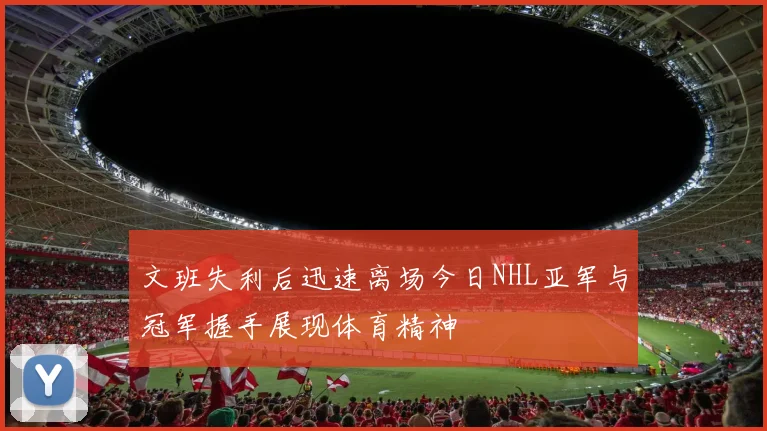 文班失利后迅速离场今日NHL亚军与冠军握手展现体育精神