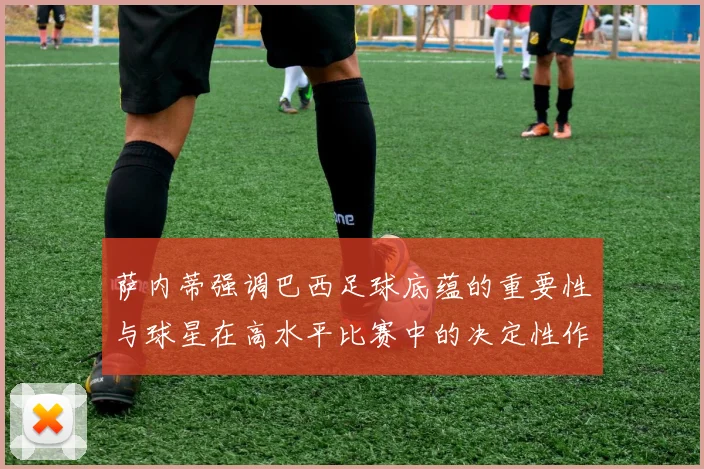 萨内蒂强调巴西足球底蕴的重要性与球星在高水平比赛中的决定性作用