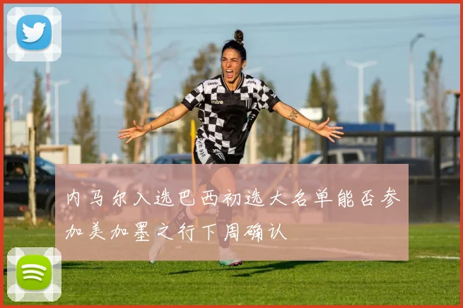 内马尔入选巴西初选大名单能否参加美加墨之行下周确认