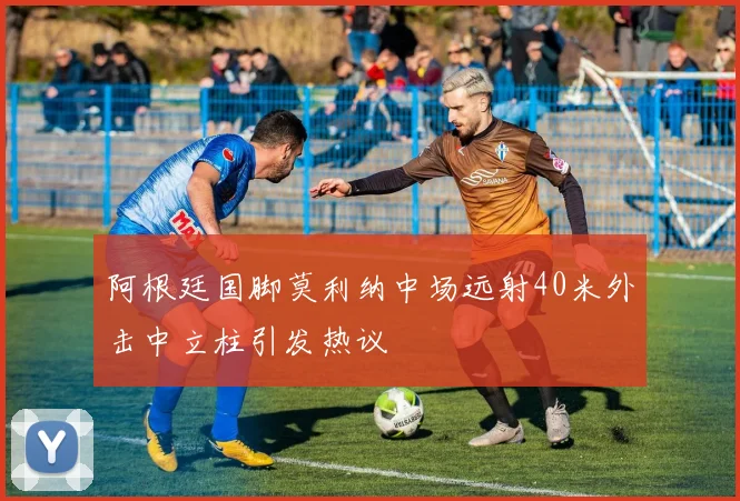阿根廷国脚莫利纳中场远射40米外击中立柱引发热议