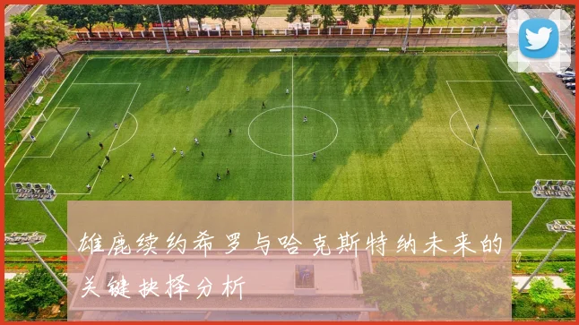 雄鹿续约希罗与哈克斯特纳未来的关键抉择分析