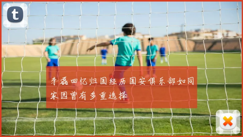 李磊回忆归国经历国安俱乐部如同家园曾有多重选择