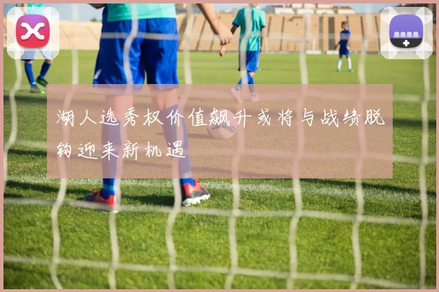 湖人选秀权价值飙升或将与战绩脱钩迎来新机遇