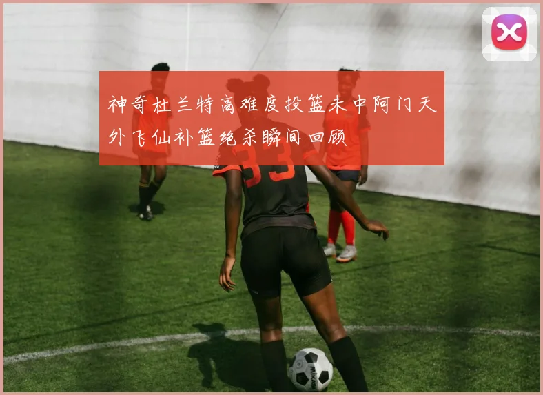 神奇杜兰特高难度投篮未中阿门天外飞仙补篮绝杀瞬间回顾
