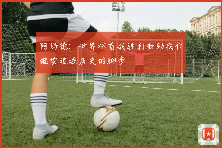 阿玛德:世界杯首战胜利激励我们继续追逐历史的脚步