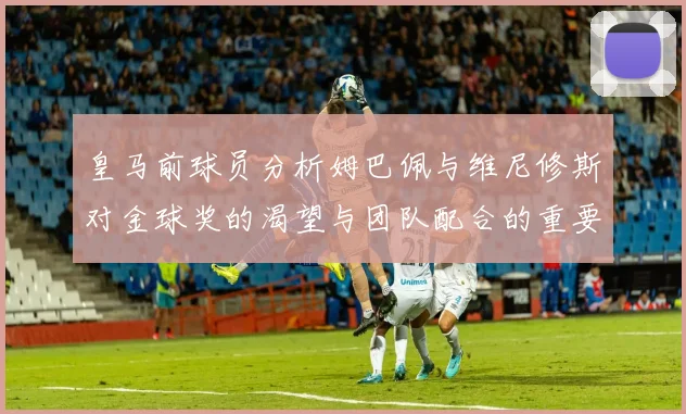 皇马前球员分析姆巴佩与维尼修斯对金球奖的渴望与团队配合的重要性