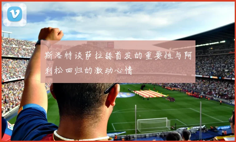 斯洛特谈萨拉赫首发的重要性与阿利松回归的激动心情