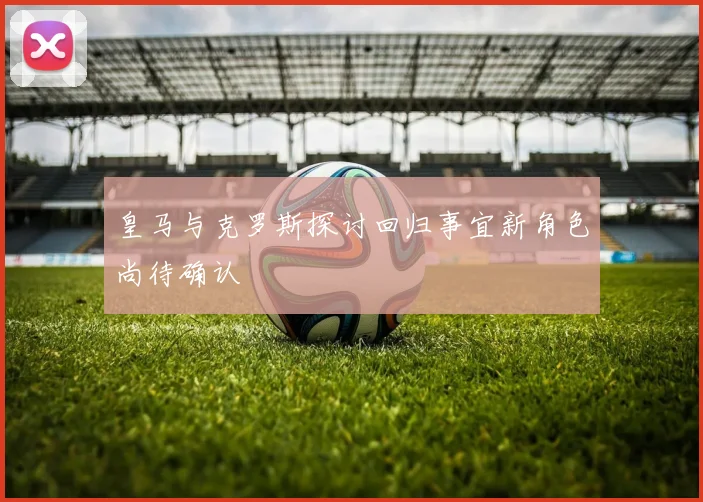 皇马与克罗斯探讨回归事宜新角色尚待确认
