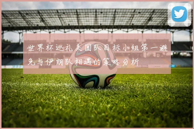 世界杯巡礼美国队目标小组第一避免与伊朗队相遇的策略分析