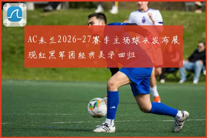 AC米兰2026-27赛季主场球衣发布展现红黑军团经典美学回归